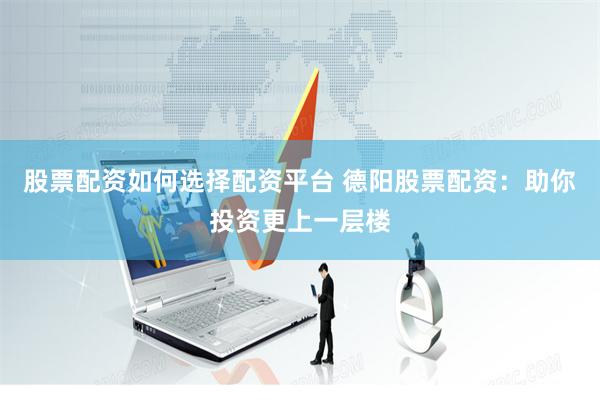 股票配资如何选择配资平台 德阳股票配资：助你投资更上一层楼
