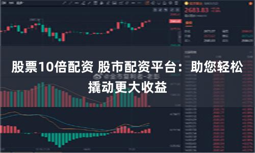股票10倍配资 股市配资平台：助您轻松撬动更大收益