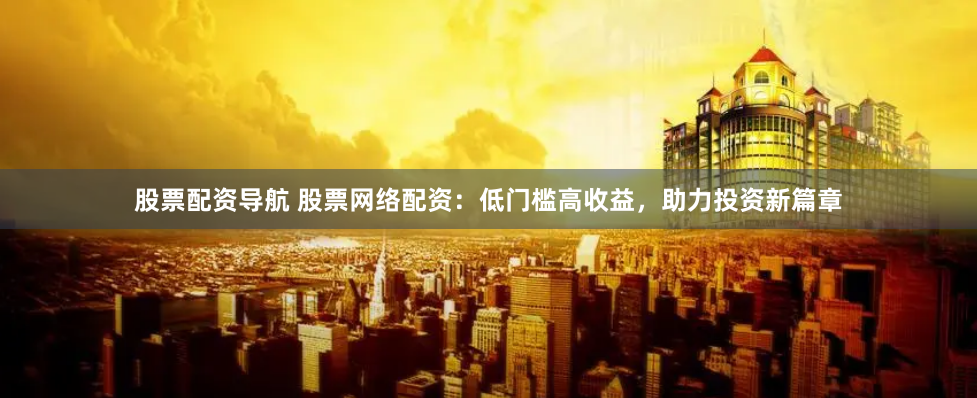 股票配资导航 股票网络配资：低门槛高收益，助力投资新篇章