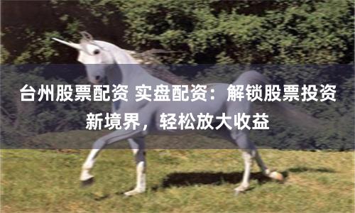 台州股票配资 实盘配资：解锁股票投资新境界，轻松放大收益