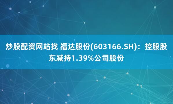 炒股配资网站找 福达股份(603166.SH):控股股东减持1.39%公司股份