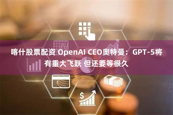 喀什股票配资 OpenAI CEO奥特曼:GPT-5将有重大飞跃 但还要等很久