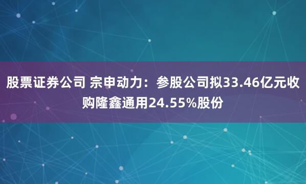 股票证券公司 宗申动力：参股公司拟33.46亿元收购隆鑫通用24.55%股份