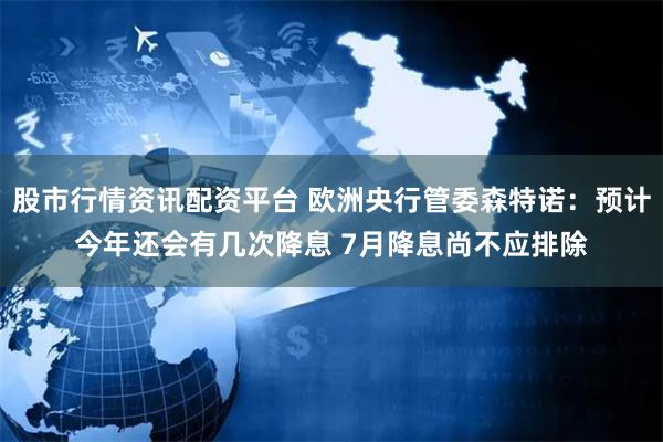 股市行情资讯配资平台 欧洲央行管委森特诺：预计今年还会有几次降息 7月降息尚不应排除