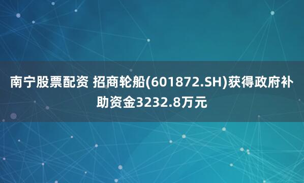 南宁股票配资 招商轮船(601872.SH)获得政府补助资金3232.8万元