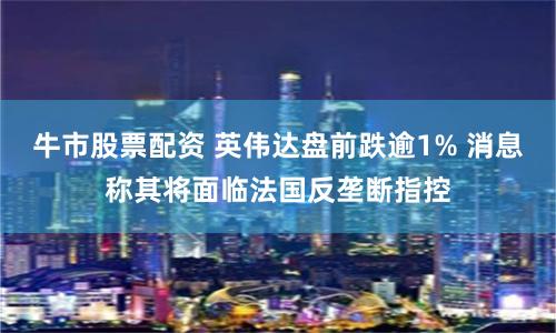 牛市股票配资 英伟达盘前跌逾1% 消息称其将面临法国反垄断指控