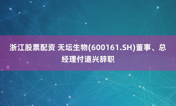 浙江股票配资 天坛生物(600161.SH)董事、总经理付道兴辞职